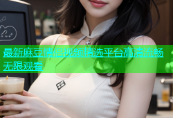 最新麻豆情侣视频精选平台高清流畅无限观看