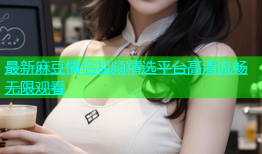 最新麻豆情侣视频精选平台高清流畅无限观看
