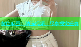 黄色麻豆：精选视频，尽享视觉盛宴