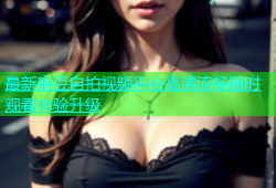 最新麻豆自拍视频平台高清流畅随时观看体验升级