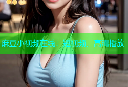 麻豆小视频在线：短视频、高清播放