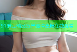 91麻豆精品国产高清流畅在线观看
