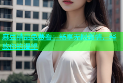 麻豆精品免费看：畅享无限激情，释放你的渴望
