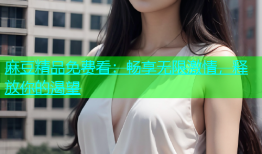 麻豆精品免费看：畅享无限激情，释放你的渴望