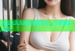麻豆久久久精品视频平台，尽享精选内容
