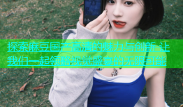 探索麻豆国产高清的魅力与创新 让我们一起领略视觉盛宴的无限可能