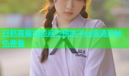 日韩青草视频麻豆精选平台高清流畅免费看