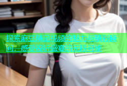探索麻豆精品视频的魅力与精彩瞬间，感受视听盛宴的无限可能