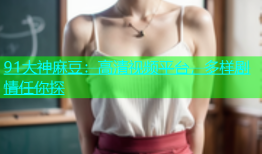 91大神麻豆：高清视频平台，多样剧情任你探