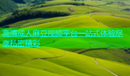 高清成人麻豆视频平台一站式体验尽享私密精彩