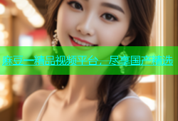 麻豆一精品视频平台，尽享国产精选