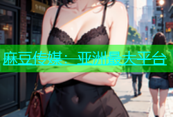麻豆传媒：亚洲最大平台