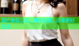 国产麻豆二区：精选视频，尽享美好时光