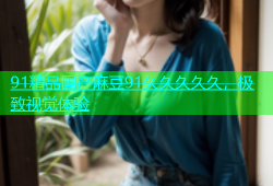 91精品国产麻豆91久久久久久，极致视觉体验