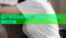 国产麻豆视频平台：精选热门影片，随时观看