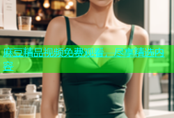 麻豆精品视频免费观看，尽享精选内容