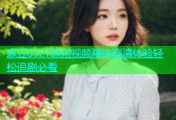 麻豆0127原创视频精选高清体验轻松追剧必看