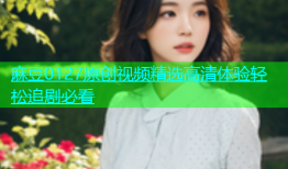 麻豆0127原创视频精选高清体验轻松追剧必看