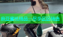 麻豆蜜桃精品，尽享区区精选