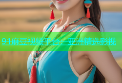91麻豆视频平台：亚洲精选影视