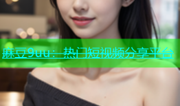 麻豆9uu：热门短视频分享平台