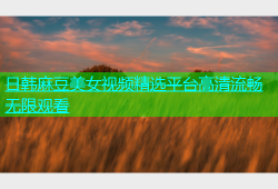 日韩麻豆美女视频精选平台高清流畅无限观看