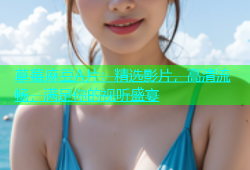 草莓麻豆A片：精选影片，高清流畅，满足你的视听盛宴