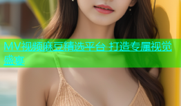 MV视频麻豆精选平台 打造专属视觉盛宴