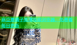 麻豆夏晴子高清视频浏览器，免费看每日更新