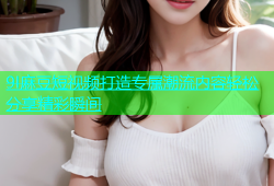 9I麻豆短视频打造专属潮流内容轻松分享精彩瞬间