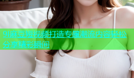 9I麻豆短视频打造专属潮流内容轻松分享精彩瞬间