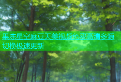 果冻星空麻豆天美视频免费高清多源切换极速更新