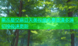果冻星空麻豆天美视频免费高清多源切换极速更新