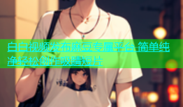 白白视频发布麻豆专属平台 简单纯净轻松创作吸睛短片