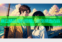 麻豆精品福利视频，尽享精选内容