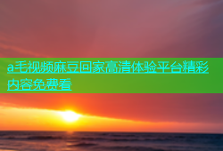 a毛视频麻豆回家高清体验平台精彩内容免费看