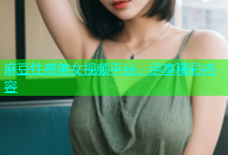 麻豆性感美女视频平台，尽享精彩内容