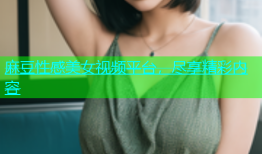 麻豆性感美女视频平台，尽享精彩内容