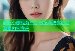 麻豆小惠视频平台 极速高清体验与海量内容推荐
