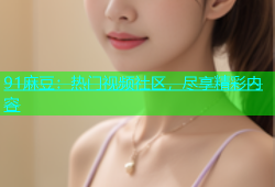 91麻豆：热门视频社区，尽享精彩内容