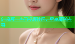 91麻豆：热门视频社区，尽享精彩内容