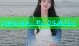 91麻豆系列：热门短视频社区