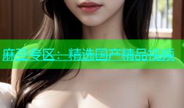 麻豆专区：精选国产精品视频