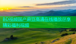 BD视频国产麻豆高清在线播放尽享精彩福利视频