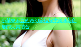 小苹果麻豆的奇幻旅程探索美味与创意的完美结合