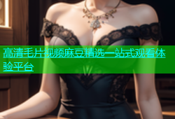 高清毛片视频麻豆精选一站式观看体验平台