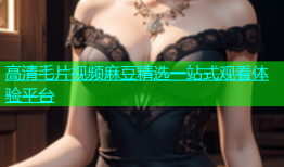 高清毛片视频麻豆精选一站式观看体验平台