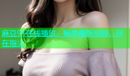 麻豆91在线播放，畅享最新视频，尽在指尖