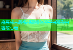 麻豆成人版视频高清体验平台精彩内容随心看