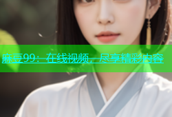 麻豆99：在线视频，尽享精彩内容